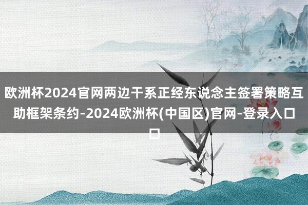 欧洲杯2024官网两边干系正经东说念主签署策略互助框架条约-2024欧洲杯(中国区)官网-登录入口