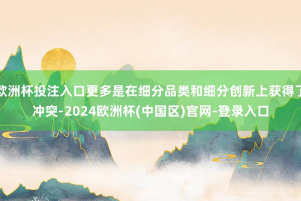 欧洲杯投注入口更多是在细分品类和细分创新上获得了冲突-2024欧洲杯(中国区)官网-登录入口