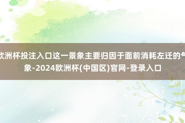 欧洲杯投注入口这一景象主要归因于面前消耗左迁的气象-2024欧洲杯(中国区)官网-登录入口