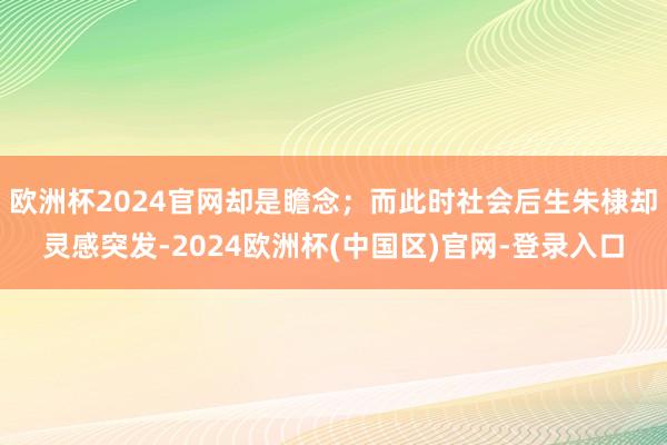 欧洲杯2024官网却是瞻念；而此时社会后生朱棣却灵感突发-2024欧洲杯(中国区)官网-登录入口