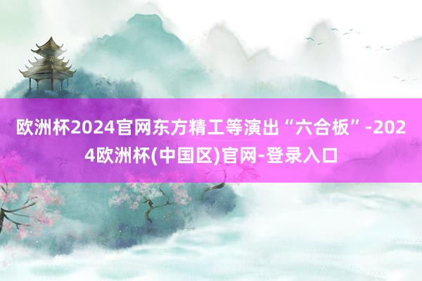欧洲杯2024官网东方精工等演出“六合板”-2024欧洲杯(中国区)官网-登录入口