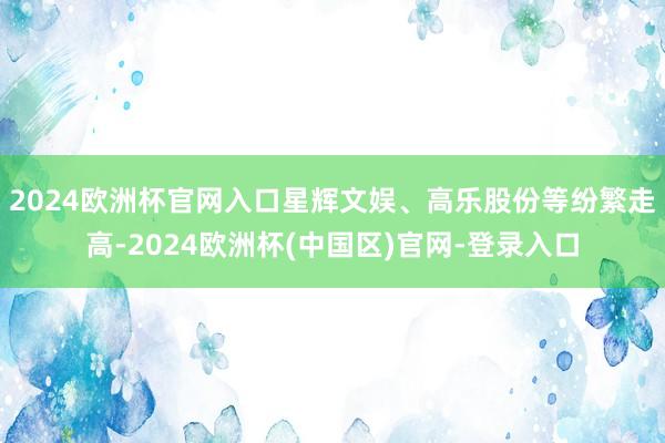 2024欧洲杯官网入口星辉文娱、高乐股份等纷繁走高-2024欧洲杯(中国区)官网-登录入口