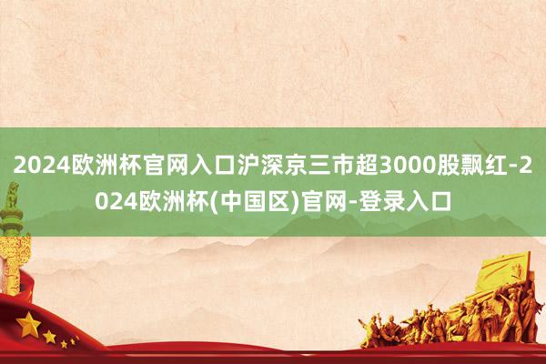 2024欧洲杯官网入口沪深京三市超3000股飘红-2024欧洲杯(中国区)官网-登录入口