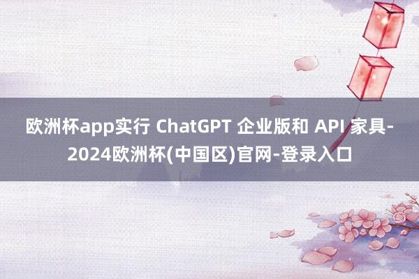 欧洲杯app实行 ChatGPT 企业版和 API 家具-2024欧洲杯(中国区)官网-登录入口