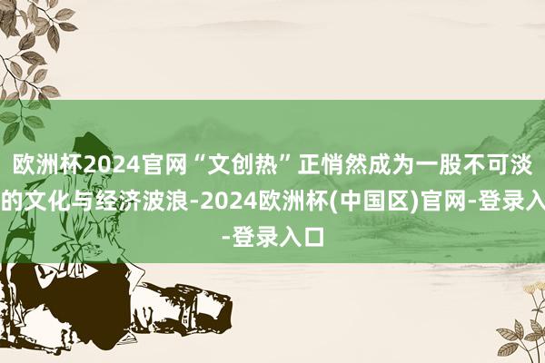 欧洲杯2024官网“文创热”正悄然成为一股不可淡薄的文化与经济波浪-2024欧洲杯(中国区)官网-登录入口