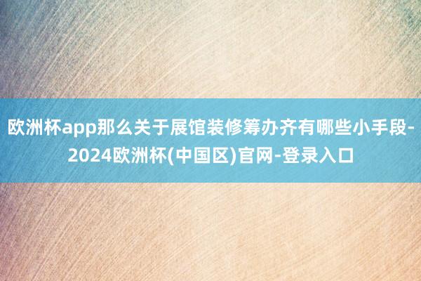欧洲杯app那么关于展馆装修筹办齐有哪些小手段-2024欧洲杯(中国区)官网-登录入口