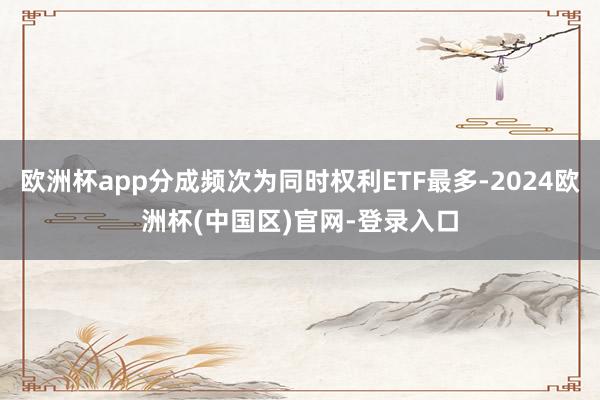 欧洲杯app分成频次为同时权利ETF最多-2024欧洲杯(中国区)官网-登录入口