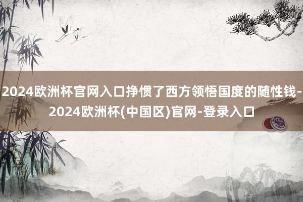 2024欧洲杯官网入口挣惯了西方领悟国度的随性钱-2024欧洲杯(中国区)官网-登录入口