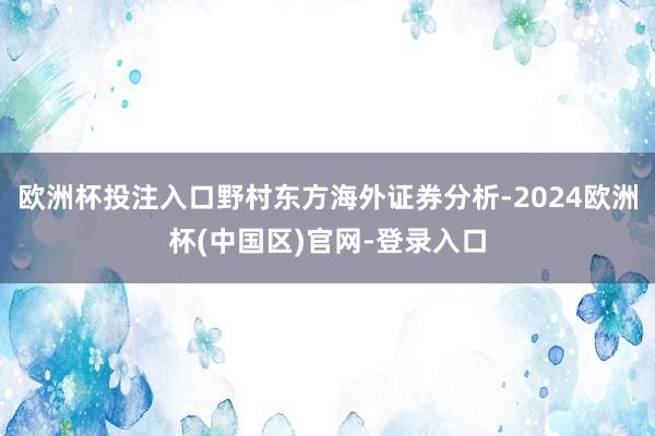 欧洲杯投注入口野村东方海外证券分析-2024欧洲杯(中国区)官网-登录入口
