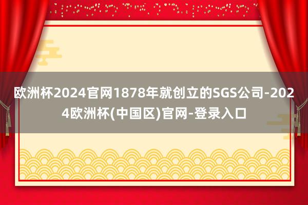 欧洲杯2024官网1878年就创立的SGS公司-2024欧洲杯(中国区)官网-登录入口