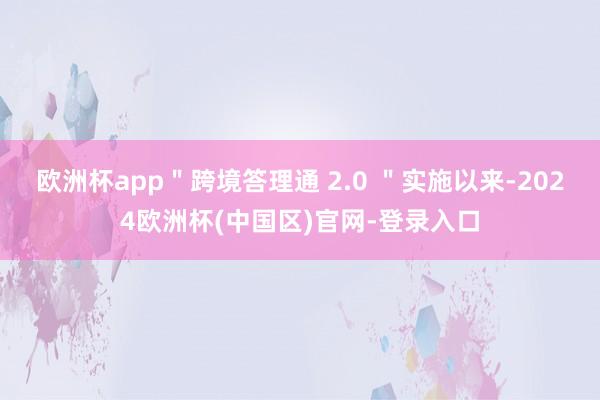 欧洲杯app＂跨境答理通 2.0 ＂实施以来-2024欧洲杯(中国区)官网-登录入口