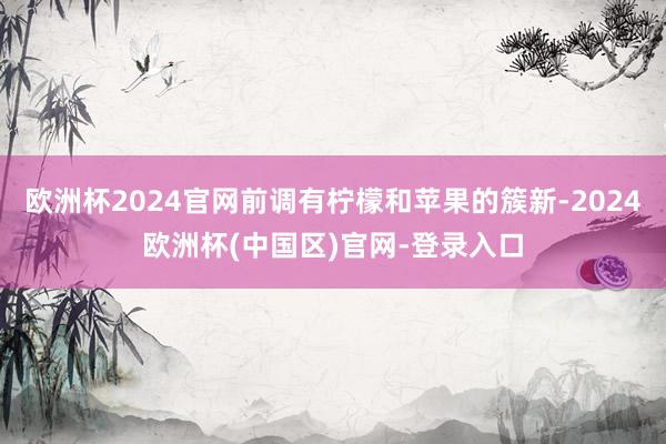欧洲杯2024官网前调有柠檬和苹果的簇新-2024欧洲杯(中国区)官网-登录入口