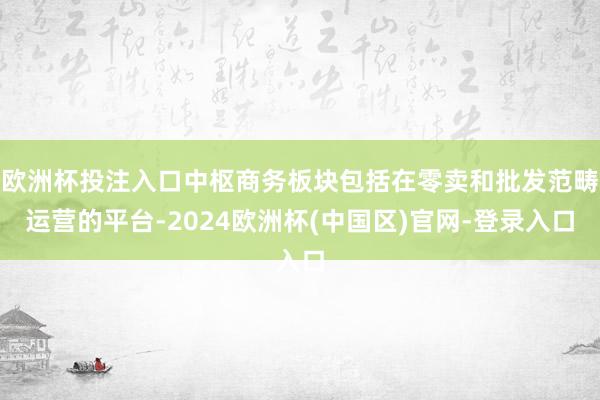 欧洲杯投注入口中枢商务板块包括在零卖和批发范畴运营的平台-2024欧洲杯(中国区)官网-登录入口