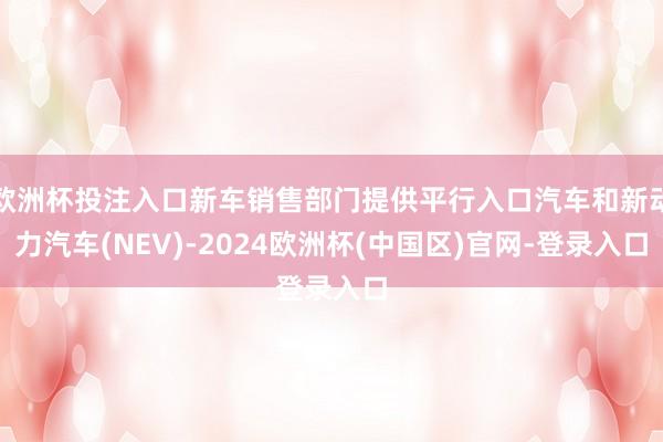 欧洲杯投注入口新车销售部门提供平行入口汽车和新动力汽车(NEV)-2024欧洲杯(中国区)官网-登录入口
