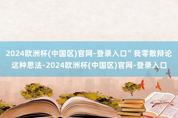 2024欧洲杯(中国区)官网-登录入口”我零散辩论这种思法-2024欧洲杯(中国区)官网-登录入口