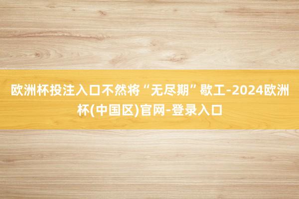 欧洲杯投注入口不然将“无尽期”歇工-2024欧洲杯(中国区)官网-登录入口
