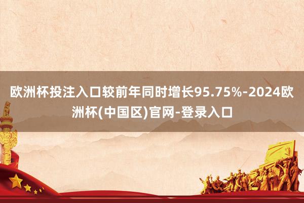 欧洲杯投注入口较前年同时增长95.75%-2024欧洲杯(中国区)官网-登录入口