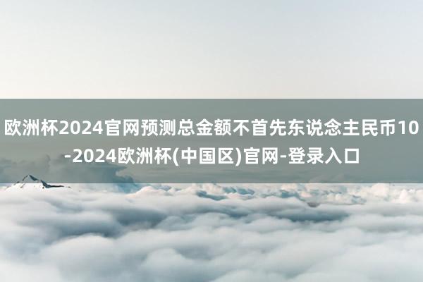 欧洲杯2024官网预测总金额不首先东说念主民币10-2024欧洲杯(中国区)官网-登录入口
