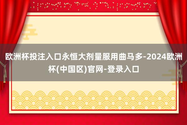 欧洲杯投注入口永恒大剂量服用曲马多-2024欧洲杯(中国区)官网-登录入口