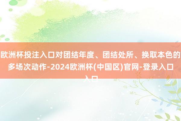 欧洲杯投注入口对团结年度、团结处所、换取本色的多场次动作-2024欧洲杯(中国区)官网-登录入口