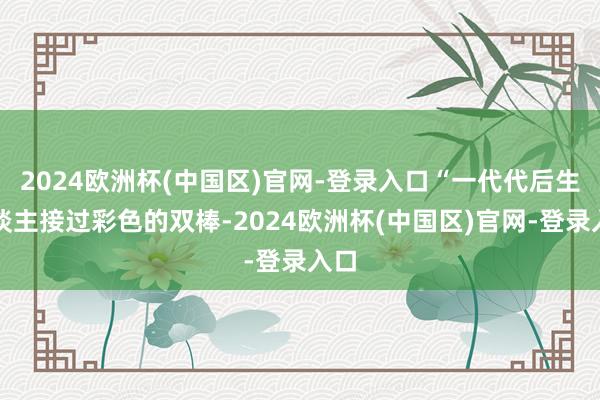 2024欧洲杯(中国区)官网-登录入口“一代代后生东谈主接过彩色的双棒-2024欧洲杯(中国区)官网-登录入口