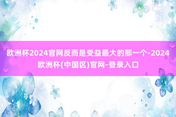 欧洲杯2024官网反而是受益最大的那一个-2024欧洲杯(中国区)官网-登录入口