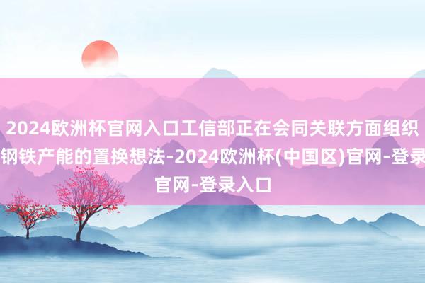 2024欧洲杯官网入口工信部正在会同关联方面组织校正钢铁产能的置换想法-2024欧洲杯(中国区)官网-登录入口