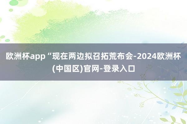 欧洲杯app“现在两边拟召拓荒布会-2024欧洲杯(中国区)官网-登录入口