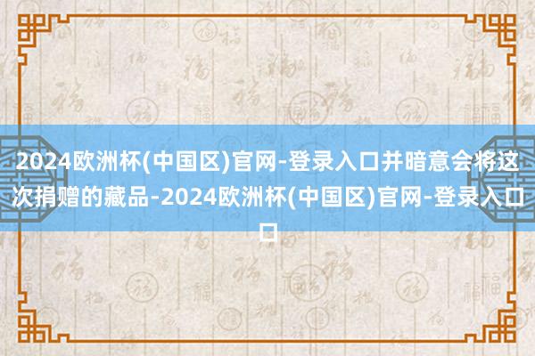 2024欧洲杯(中国区)官网-登录入口并暗意会将这次捐赠的藏品-2024欧洲杯(中国区)官网-登录入口