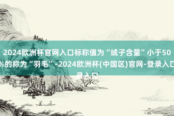 2024欧洲杯官网入口标称值为“绒子含量”小于50%的称为“羽毛”-2024欧洲杯(中国区)官网-登录入口