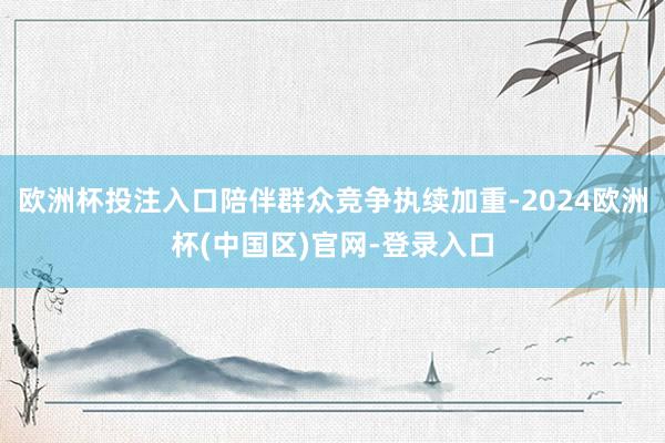 欧洲杯投注入口陪伴群众竞争执续加重-2024欧洲杯(中国区)官网-登录入口