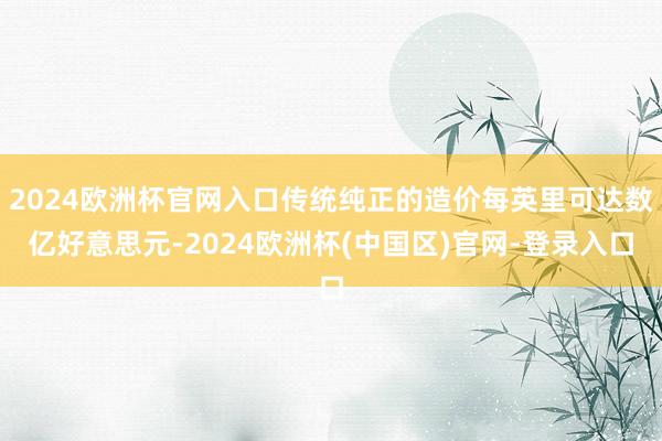 2024欧洲杯官网入口传统纯正的造价每英里可达数亿好意思元-2024欧洲杯(中国区)官网-登录入口