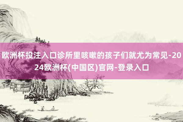 欧洲杯投注入口诊所里咳嗽的孩子们就尤为常见-2024欧洲杯(中国区)官网-登录入口