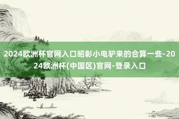 2024欧洲杯官网入口昭彰小电驴来的合算一些-2024欧洲杯(中国区)官网-登录入口