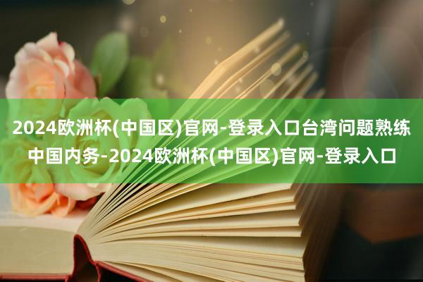 2024欧洲杯(中国区)官网-登录入口台湾问题熟练中国内务-2024欧洲杯(中国区)官网-登录入口