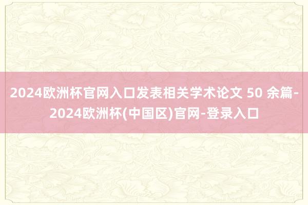 2024欧洲杯官网入口发表相关学术论文 50 余篇-2024欧洲杯(中国区)官网-登录入口