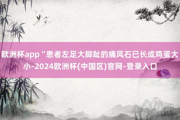 欧洲杯app“患者左足大脚趾的痛风石已长成鸡蛋大小-2024欧洲杯(中国区)官网-登录入口
