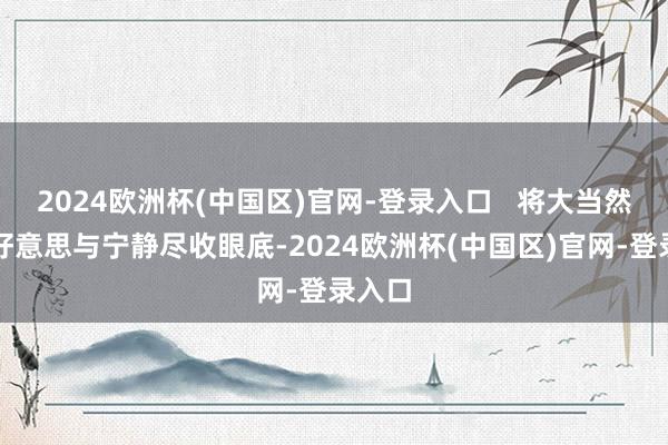 2024欧洲杯(中国区)官网-登录入口   将大当然的壮好意思与宁静尽收眼底-2024欧洲杯(中国区)官网-登录入口