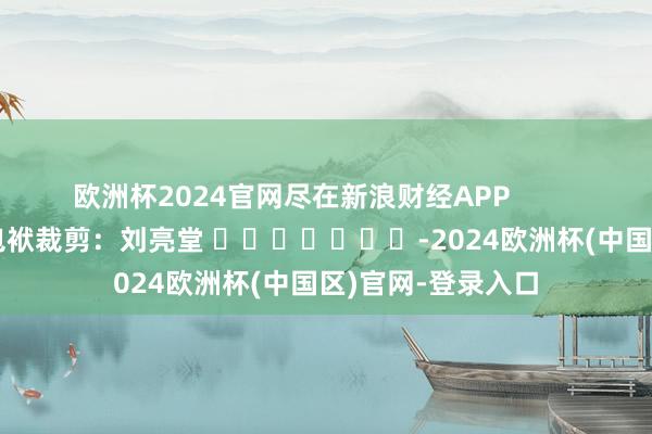 欧洲杯2024官网尽在新浪财经APP            						包袱裁剪：刘亮堂 							-2024欧洲杯(中国区)官网-登录入口