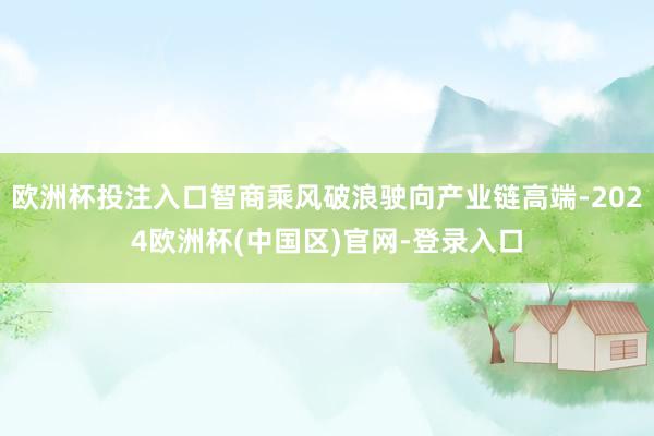 欧洲杯投注入口智商乘风破浪驶向产业链高端-2024欧洲杯(中国区)官网-登录入口