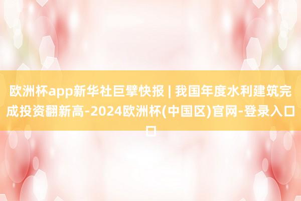 欧洲杯app新华社巨擘快报 | 我国年度水利建筑完成投资翻新高-2024欧洲杯(中国区)官网-登录入口