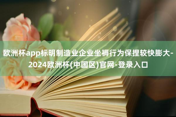 欧洲杯app标明制造业企业坐褥行为保捏较快膨大-2024欧洲杯(中国区)官网-登录入口