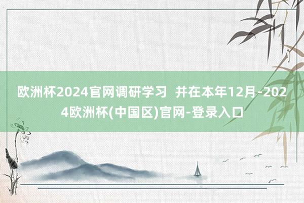 欧洲杯2024官网调研学习  并在本年12月-2024欧洲杯(中国区)官网-登录入口