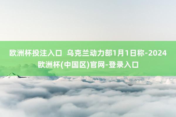 欧洲杯投注入口  乌克兰动力部1月1日称-2024欧洲杯(中国区)官网-登录入口
