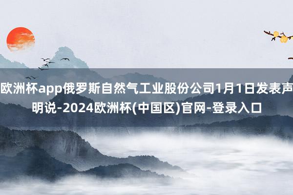 欧洲杯app俄罗斯自然气工业股份公司1月1日发表声明说-2024欧洲杯(中国区)官网-登录入口