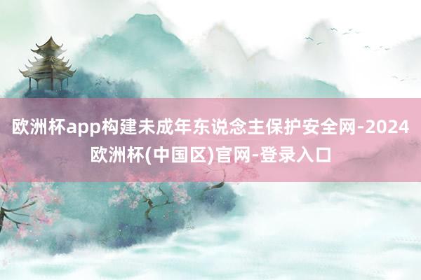 欧洲杯app构建未成年东说念主保护安全网-2024欧洲杯(中国区)官网-登录入口