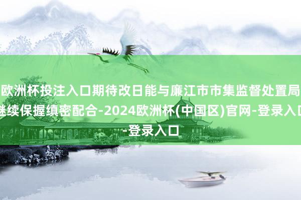 欧洲杯投注入口期待改日能与廉江市市集监督处置局继续保握缜密配合-2024欧洲杯(中国区)官网-登录入口
