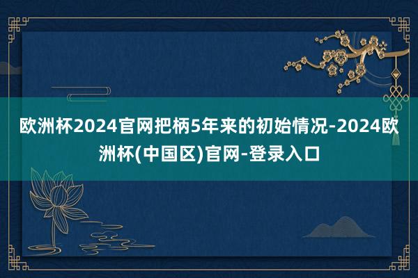 欧洲杯2024官网把柄5年来的初始情况-2024欧洲杯(中国区)官网-登录入口