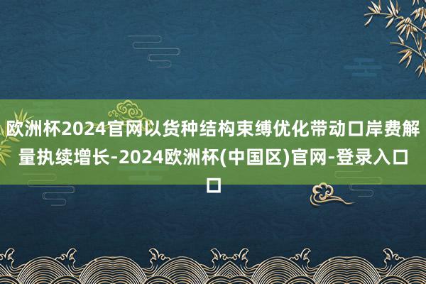 欧洲杯2024官网以货种结构束缚优化带动口岸费解量执续增长-2024欧洲杯(中国区)官网-登录入口