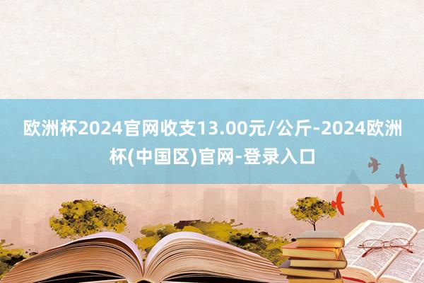 欧洲杯2024官网收支13.00元/公斤-2024欧洲杯(中国区)官网-登录入口